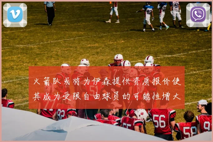 火箭队或将为伊森提供资质报价使其成为受限自由球员的可能性增大