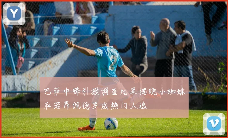 巴萨中锋引援调查结果揭晓小蜘蛛和若昂佩德罗成热门人选