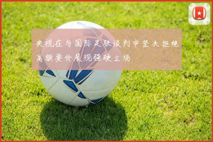 央视在与国际足联谈判中坚决拒绝高额要价展现强硬立场