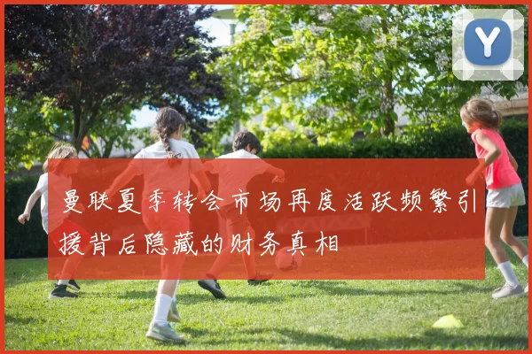 曼联夏季转会市场再度活跃频繁引援背后隐藏的财务真相