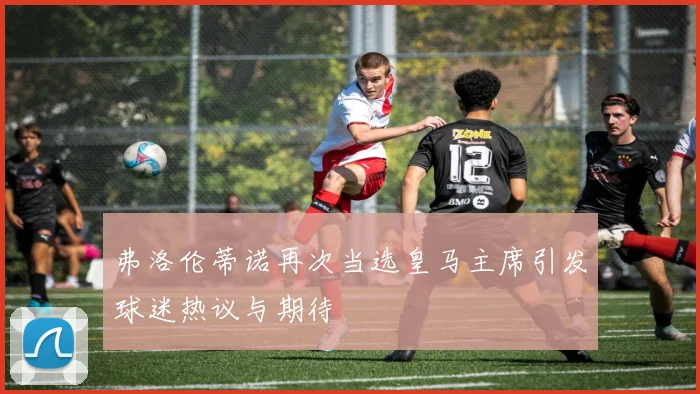 弗洛伦蒂诺再次当选皇马主席引发球迷热议与期待