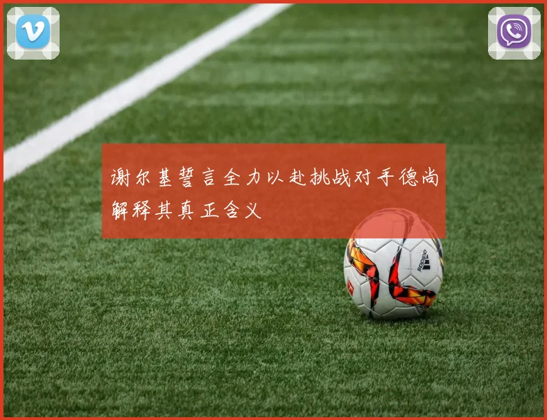 谢尔基誓言全力以赴挑战对手德尚解释其真正含义