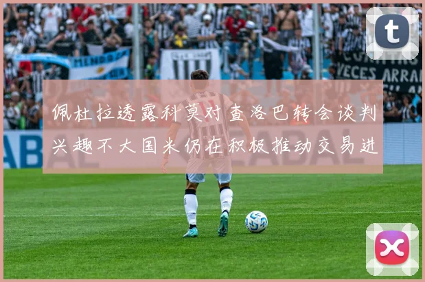 佩杜拉透露科莫对查洛巴转会谈判兴趣不大国米仍在积极推动交易进程