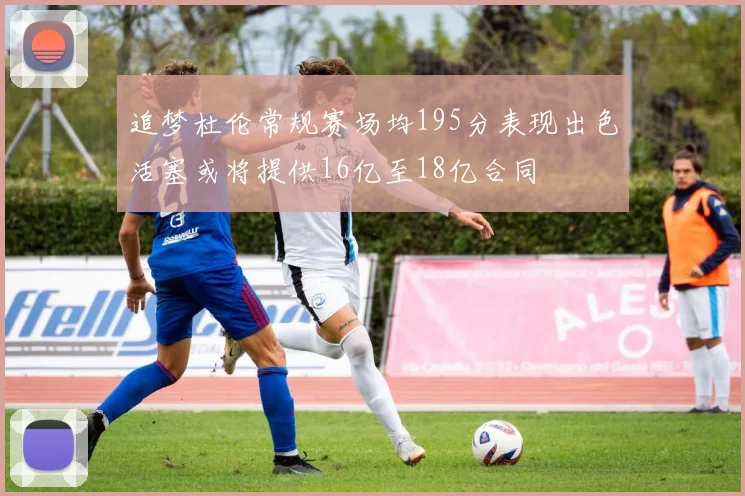 追梦杜伦常规赛场均195分表现出色活塞或将提供16亿至18亿合同