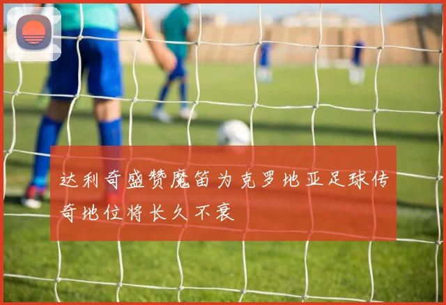 达利奇盛赞魔笛为克罗地亚足球传奇地位将长久不衰