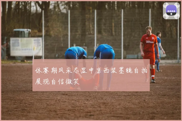 休赛期风采尽显申京西装墨镜自拍展现自信微笑