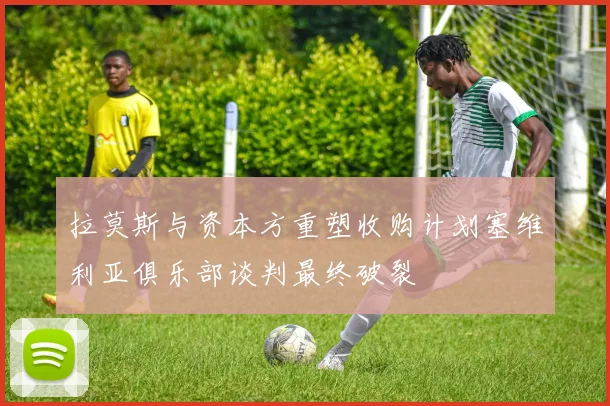 拉莫斯与资本方重塑收购计划塞维利亚俱乐部谈判最终破裂