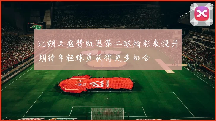 比朔夫盛赞凯恩第二球精彩表现并期待年轻球员获得更多机会