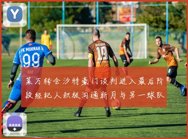 莱万转会沙特豪门谈判进入最后阶段经纪人积极沟通新月与另一球队