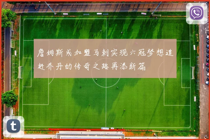 詹姆斯或加盟马刺实现六冠梦想追赶乔丹的传奇之路再添新篇