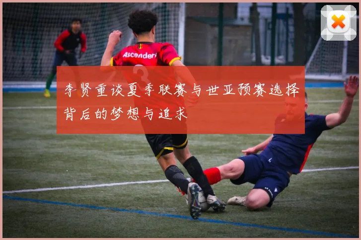 李贤重谈夏季联赛与世亚预赛选择背后的梦想与追求