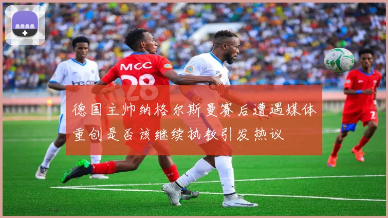 德国主帅纳格尔斯曼赛后遭遇媒体重创是否该继续执教引发热议