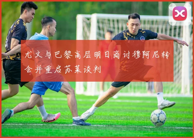 尤文与巴黎高层明日商讨穆阿尼转会并重启苏莱谈判