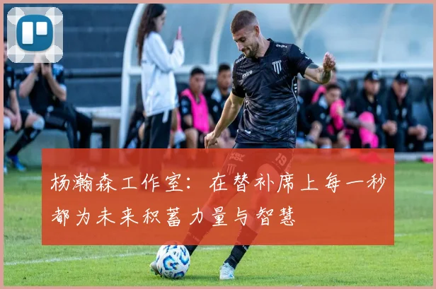 杨瀚森工作室：在替补席上每一秒都为未来积蓄力量与智慧