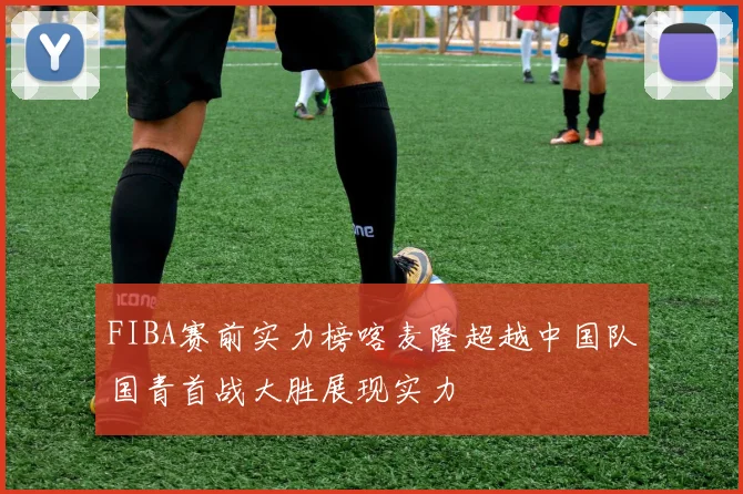 FIBA赛前实力榜喀麦隆超越中国队国青首战大胜展现实力
